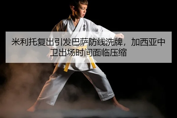 米利托复出引发巴萨防线洗牌，加西亚中卫出场时间面临压缩
