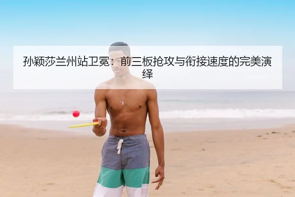 孙颖莎兰州站卫冕：前三板抢攻与衔接速度的完美演绎